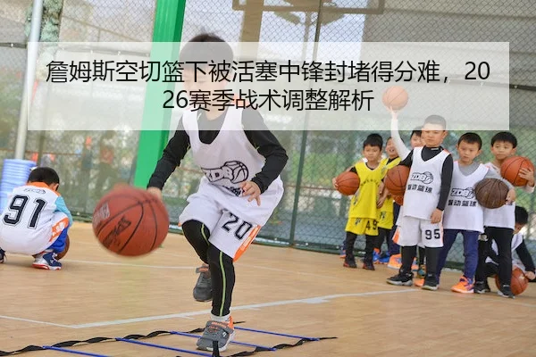 詹姆斯空切篮下被活塞中锋封堵得分难，2026赛季战术调整解析
